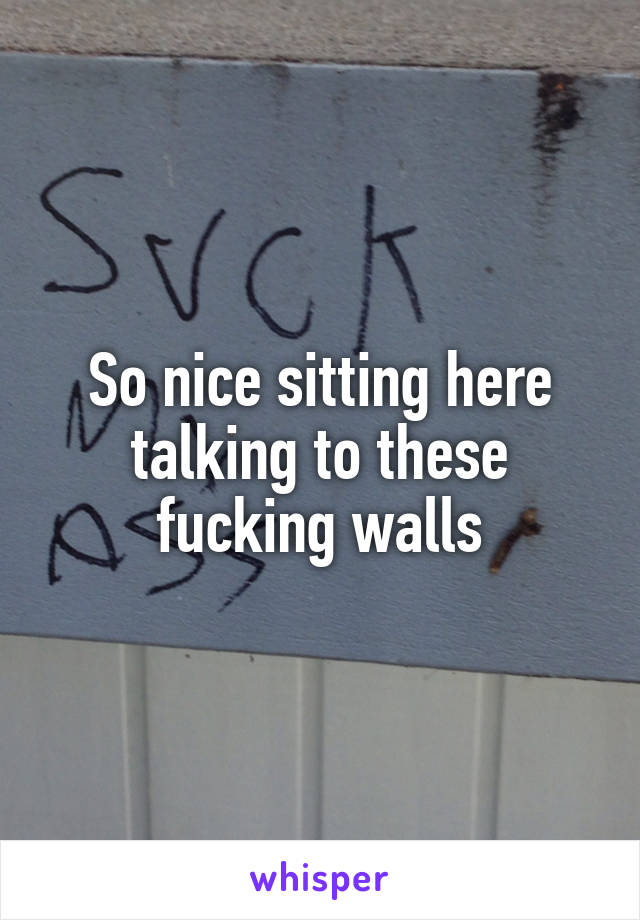 So nice sitting here talking to these fucking walls