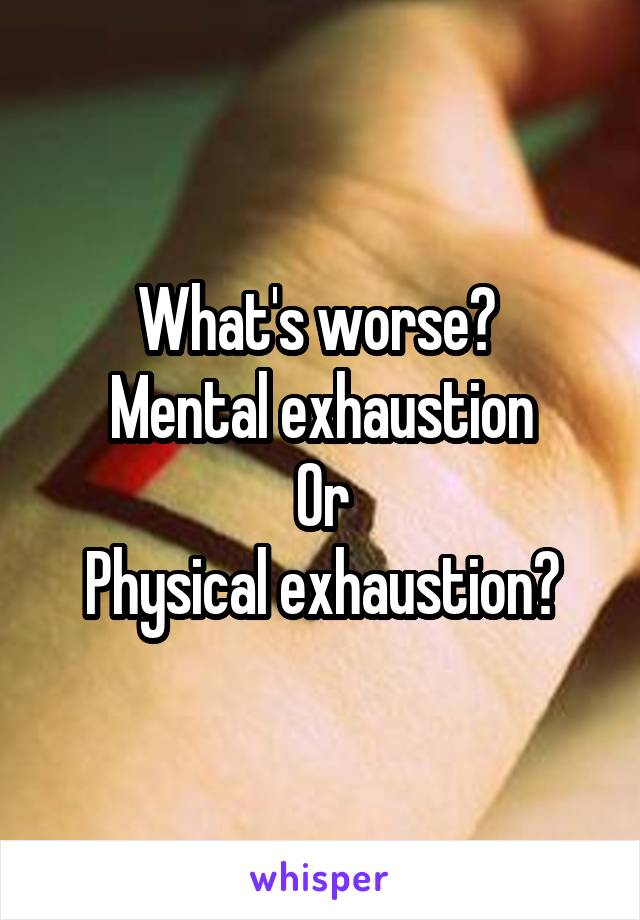 What's worse? 
Mental exhaustion
Or
Physical exhaustion?