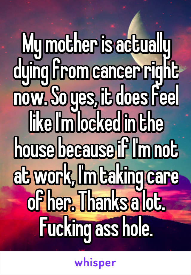 My mother is actually dying from cancer right now. So yes, it does feel like I'm locked in the house because if I'm not at work, I'm taking care of her. Thanks a lot. Fucking ass hole.