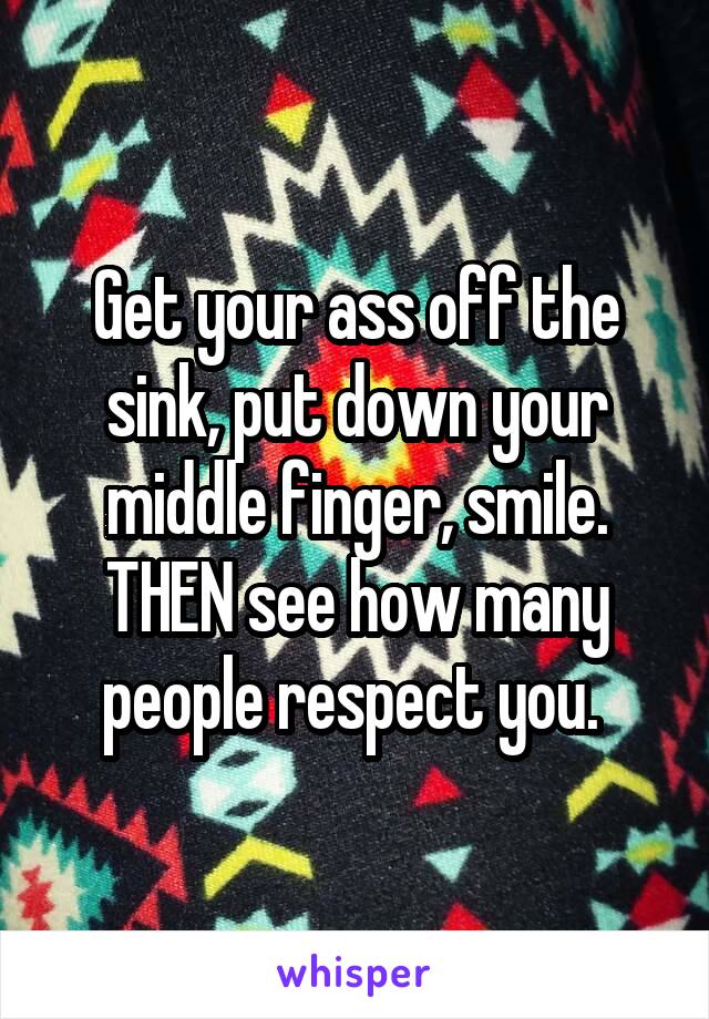 Get your ass off the sink, put down your middle finger, smile. THEN see how many people respect you. 