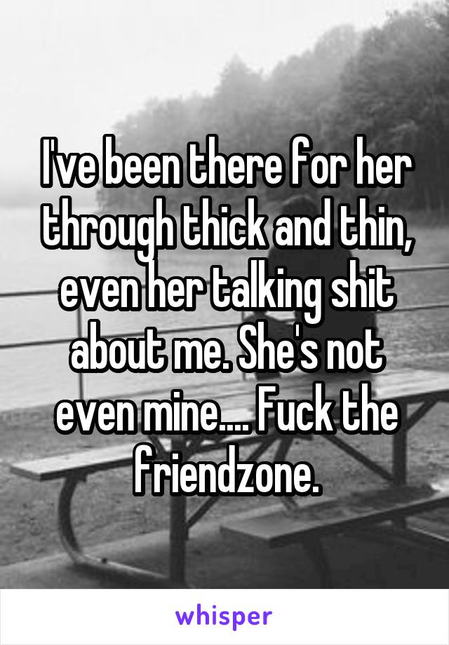 I've been there for her through thick and thin, even her talking shit about me. She's not even mine.... Fuck the friendzone.