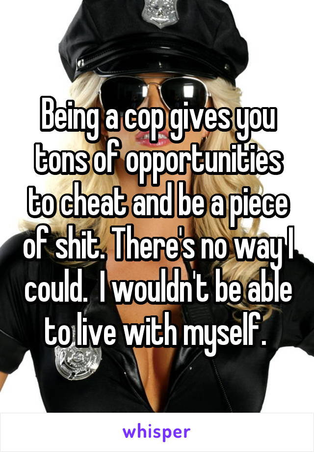 Being a cop gives you tons of opportunities to cheat and be a piece of shit. There's no way I could.  I wouldn't be able to live with myself. 