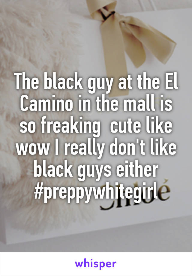 The black guy at the El Camino in the mall is so freaking  cute like wow I really don't like black guys either #preppywhitegirl