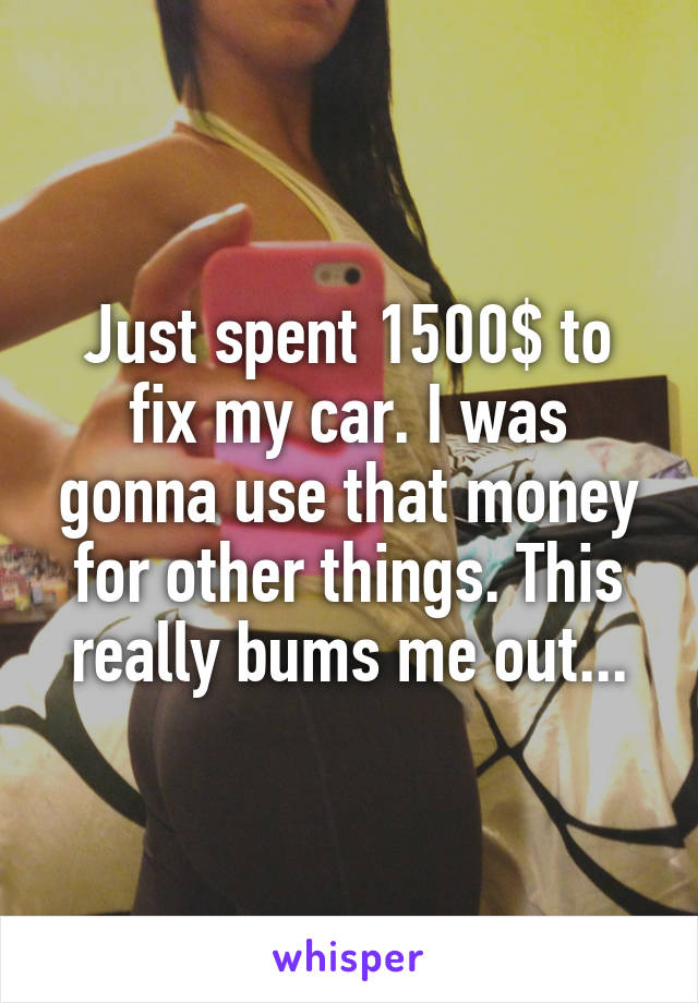 Just spent 1500$ to fix my car. I was gonna use that money for other things. This really bums me out...