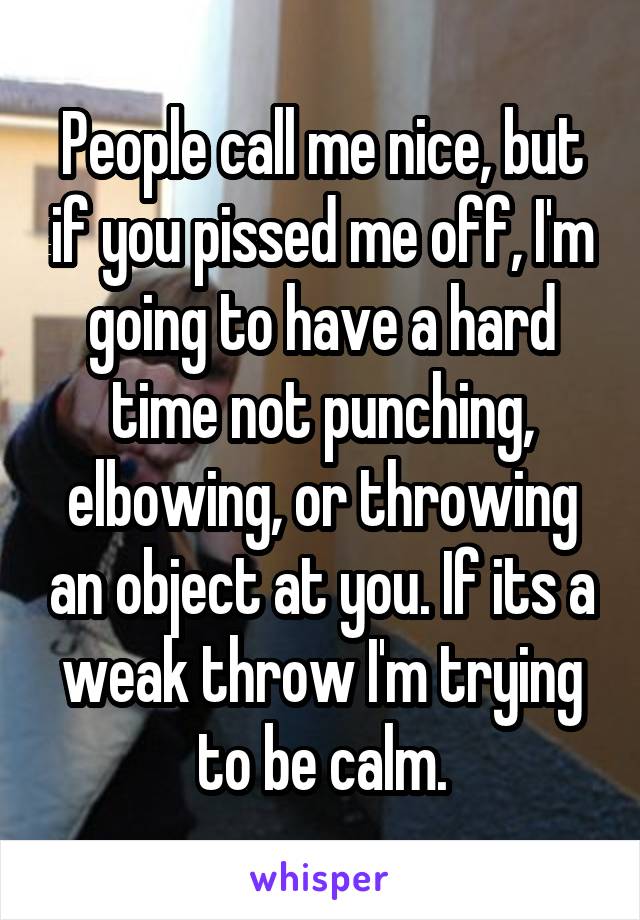 People call me nice, but if you pissed me off, I'm going to have a hard time not punching, elbowing, or throwing an object at you. If its a weak throw I'm trying to be calm.