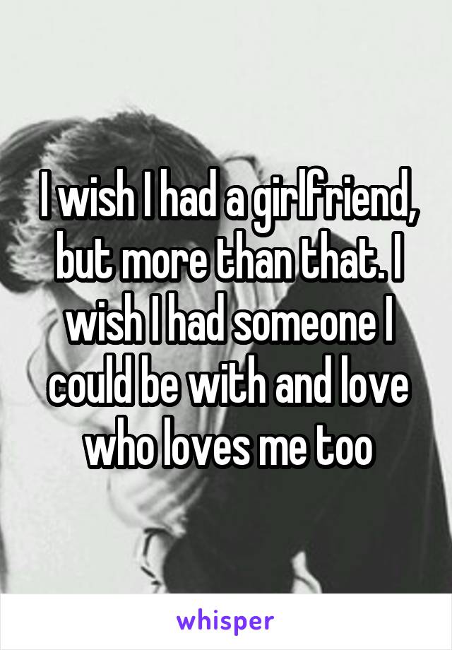 I wish I had a girlfriend, but more than that. I wish I had someone I could be with and love who loves me too