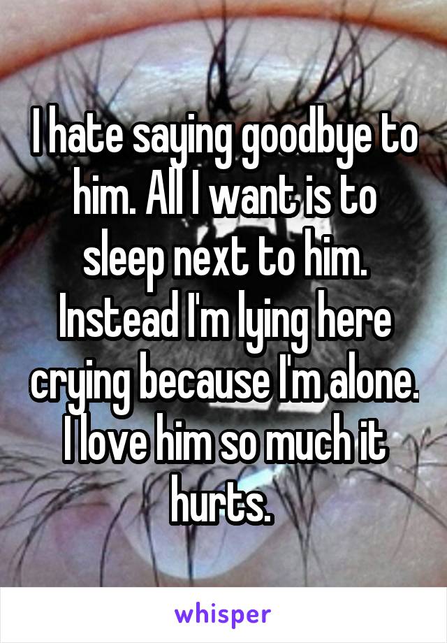 I hate saying goodbye to him. All I want is to sleep next to him. Instead I'm lying here crying because I'm alone. I love him so much it hurts. 