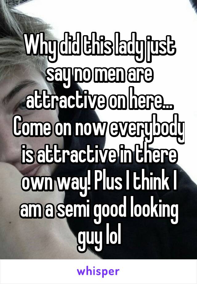 Why did this lady just say no men are attractive on here... Come on now everybody is attractive in there own way! Plus I think I am a semi good looking guy lol