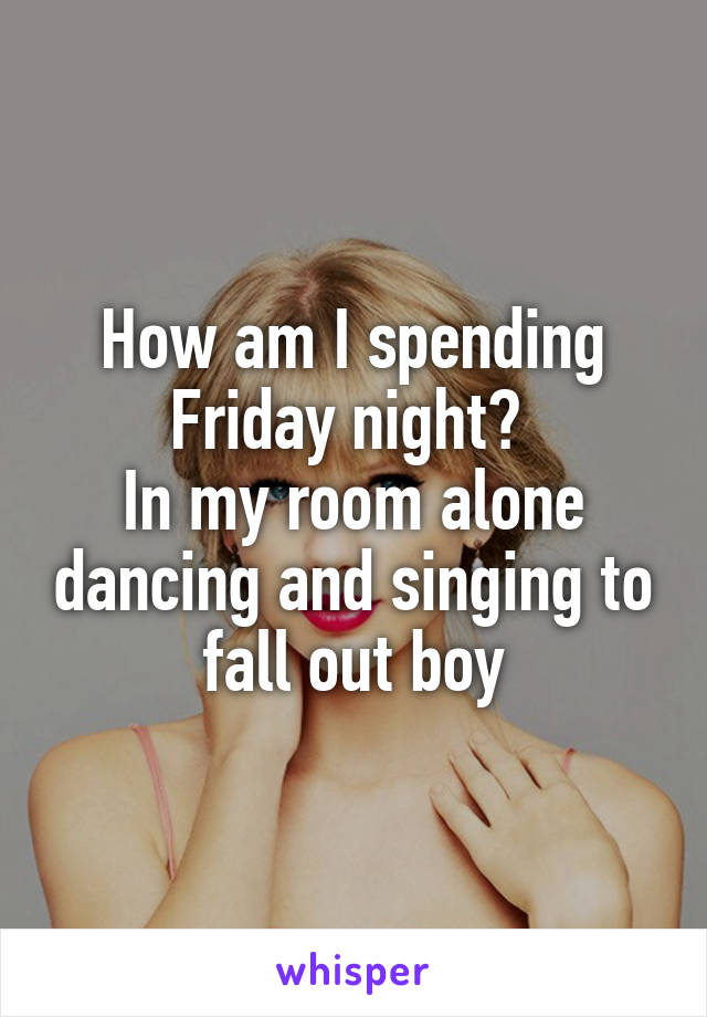 How am I spending Friday night? 
In my room alone dancing and singing to fall out boy