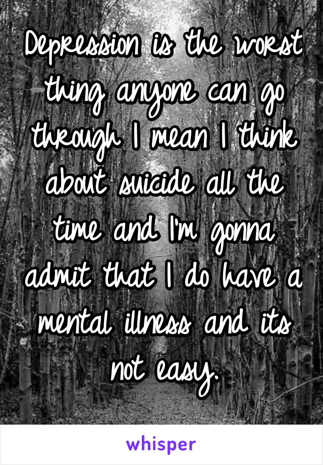 Depression is the worst thing anyone can go through I mean I think about suicide all the time and I'm gonna admit that I do have a mental illness and its not easy.
