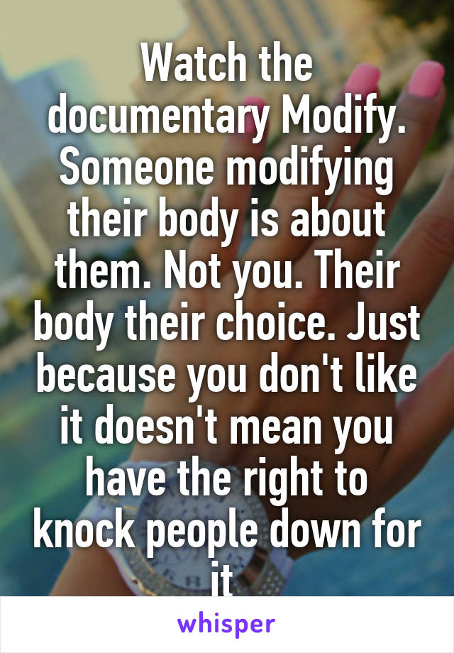 Watch the documentary Modify. Someone modifying their body is about them. Not you. Their body their choice. Just because you don't like it doesn't mean you have the right to knock people down for it 