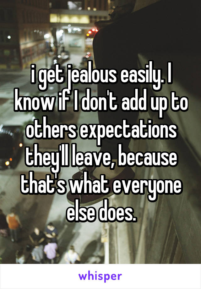 i get jealous easily. I know if I don't add up to others expectations they'll leave, because that's what everyone else does.