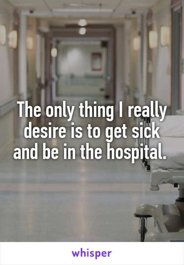 The only thing I really desire is to get sick and be in the hospital. 