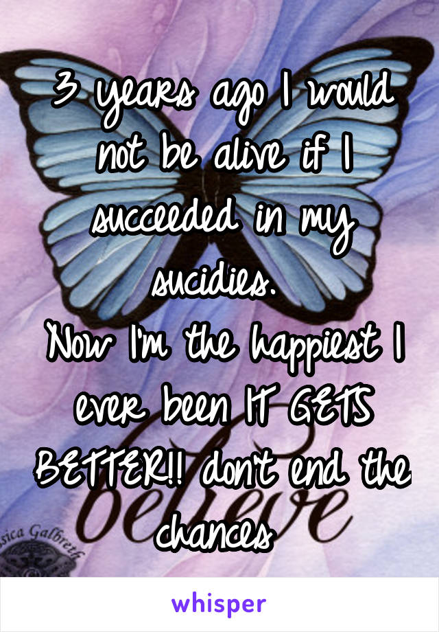 3 years ago I would not be alive if I succeeded in my sucidies. 
Now I'm the happiest I ever been IT GETS BETTER!! don't end the chances 