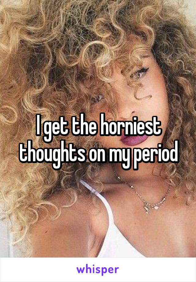 I get the horniest thoughts on my period