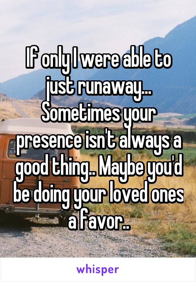 If only I were able to just runaway... Sometimes your presence isn't always a good thing.. Maybe you'd be doing your loved ones a favor..