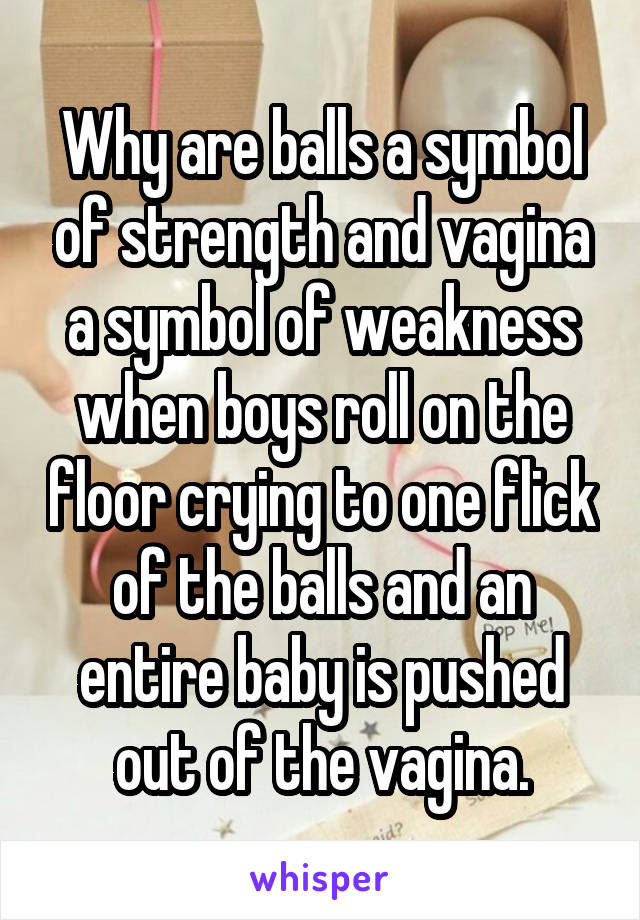 Why are balls a symbol of strength and vagina a symbol of weakness when boys roll on the floor crying to one flick of the balls and an entire baby is pushed out of the vagina.