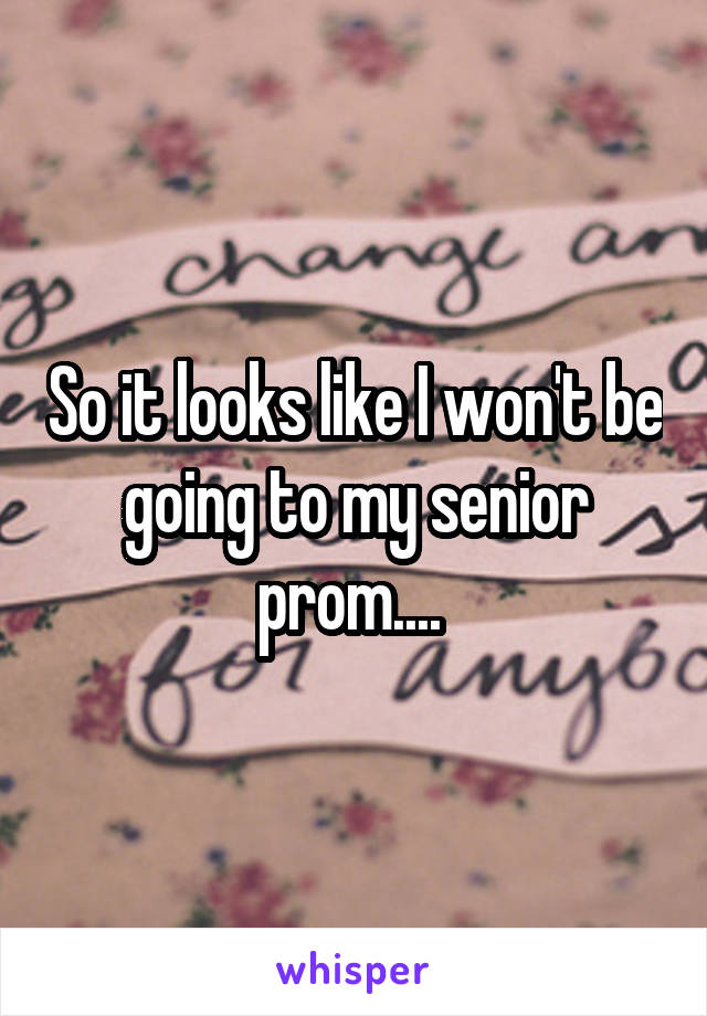 So it looks like I won't be going to my senior prom.... 