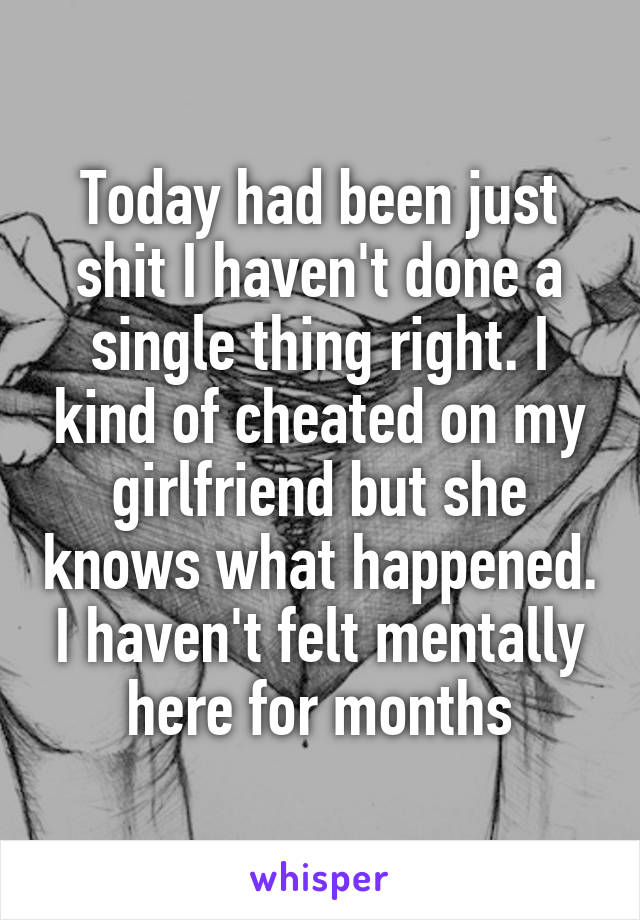 Today had been just shit I haven't done a single thing right. I kind of cheated on my girlfriend but she knows what happened. I haven't felt mentally here for months