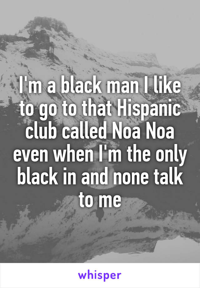 I'm a black man I like to go to that Hispanic club called Noa Noa even when I'm the only black in and none talk to me