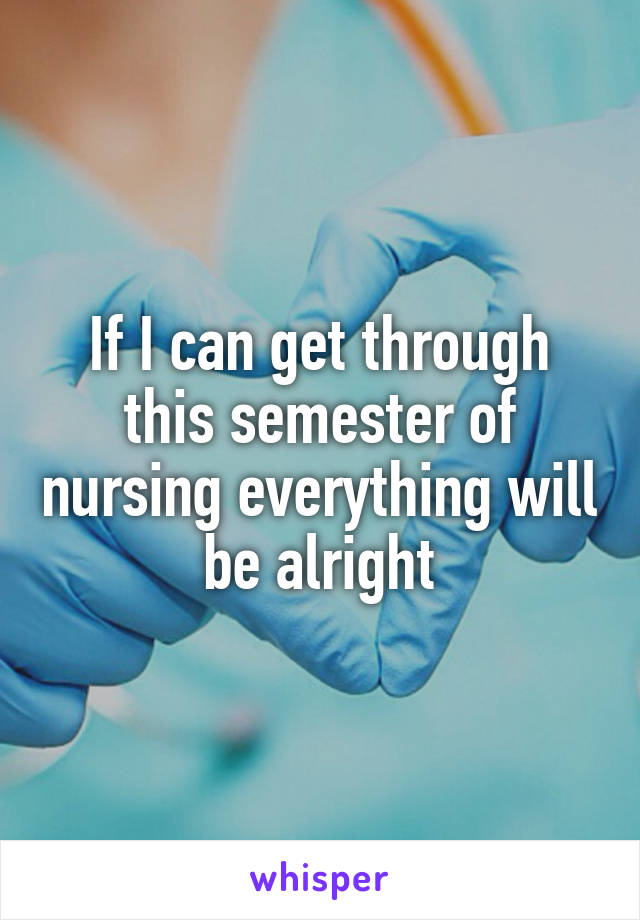 If I can get through this semester of nursing everything will be alright