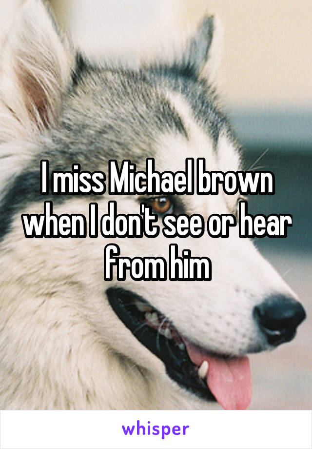 I miss Michael brown when I don't see or hear from him