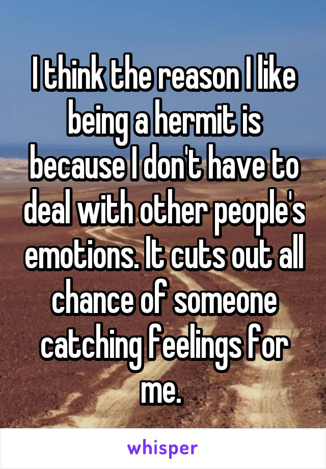 I think the reason I like being a hermit is because I don't have to deal with other people's emotions. It cuts out all chance of someone catching feelings for me. 