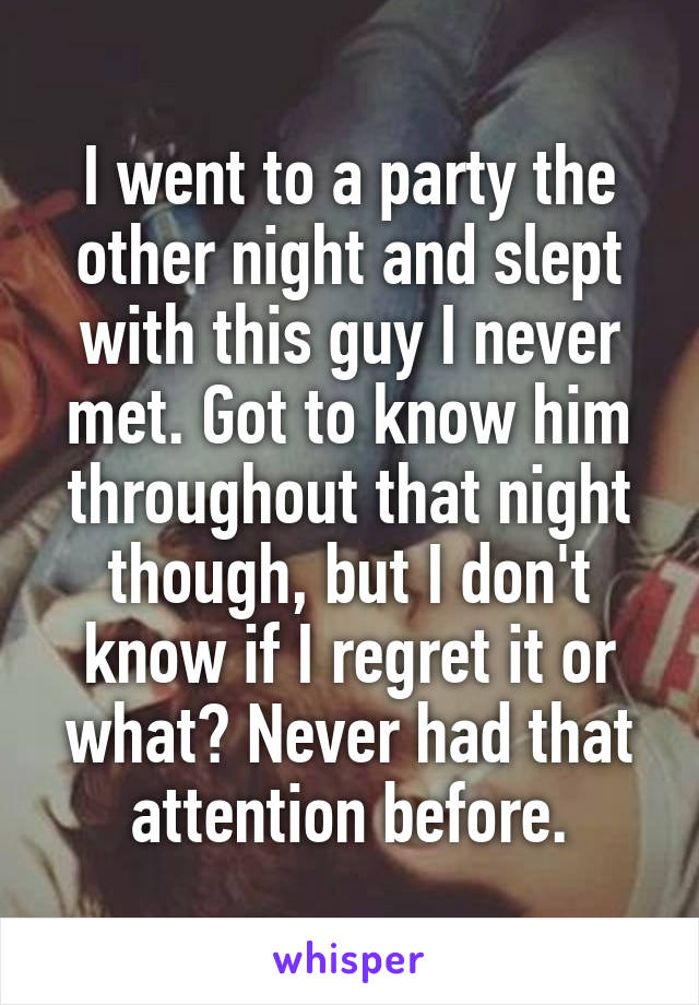 I went to a party the other night and slept with this guy I never met. Got to know him throughout that night though, but I don't know if I regret it or what? Never had that attention before.