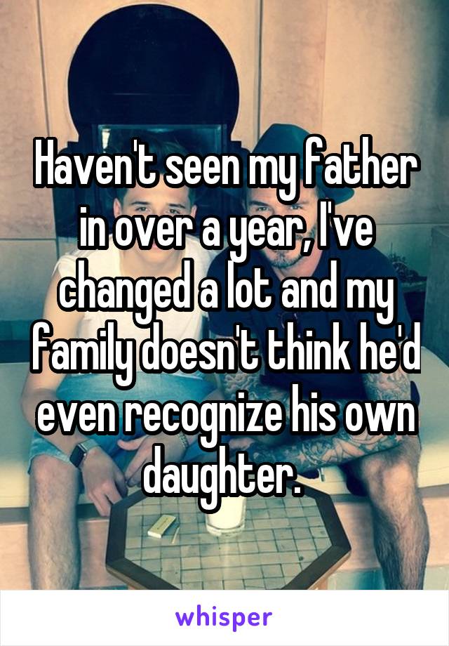 Haven't seen my father in over a year, I've changed a lot and my family doesn't think he'd even recognize his own daughter. 