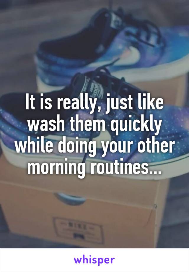 It is really, just like wash them quickly while doing your other morning routines...