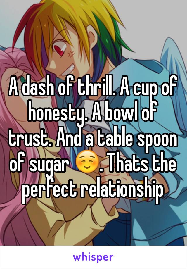 A dash of thrill. A cup of honesty. A bowl of trust. And a table spoon of sugar ☺. Thats the perfect relationship