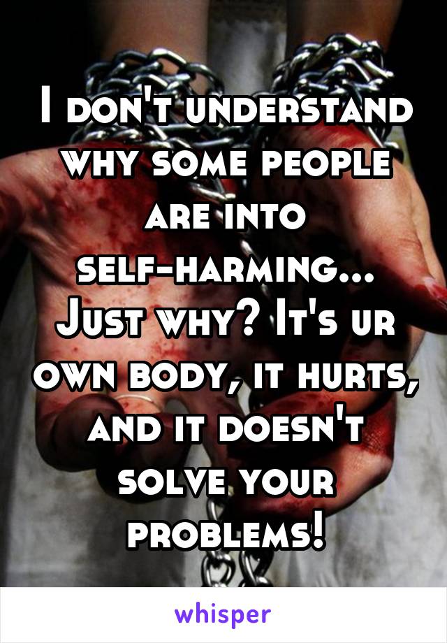 I don't understand why some people are into self-harming... Just why? It's ur own body, it hurts, and it doesn't solve your problems!