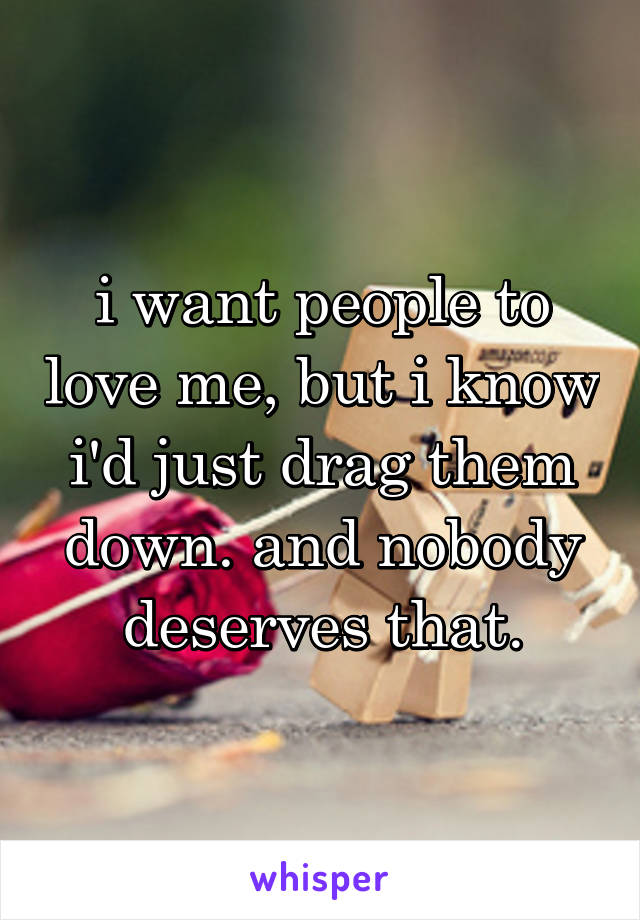 i want people to love me, but i know i'd just drag them down. and nobody deserves that.