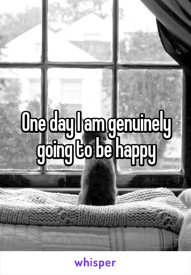 One day I am genuinely going to be happy