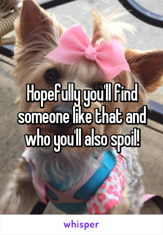 Hopefully you'll find someone like that and who you'll also spoil!