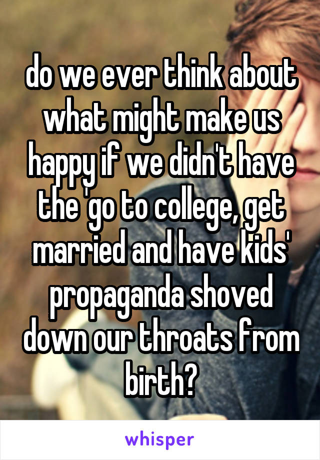 do we ever think about what might make us happy if we didn't have the 'go to college, get married and have kids' propaganda shoved down our throats from birth?