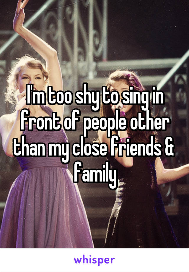 I'm too shy to sing in front of people other than my close friends & 
family