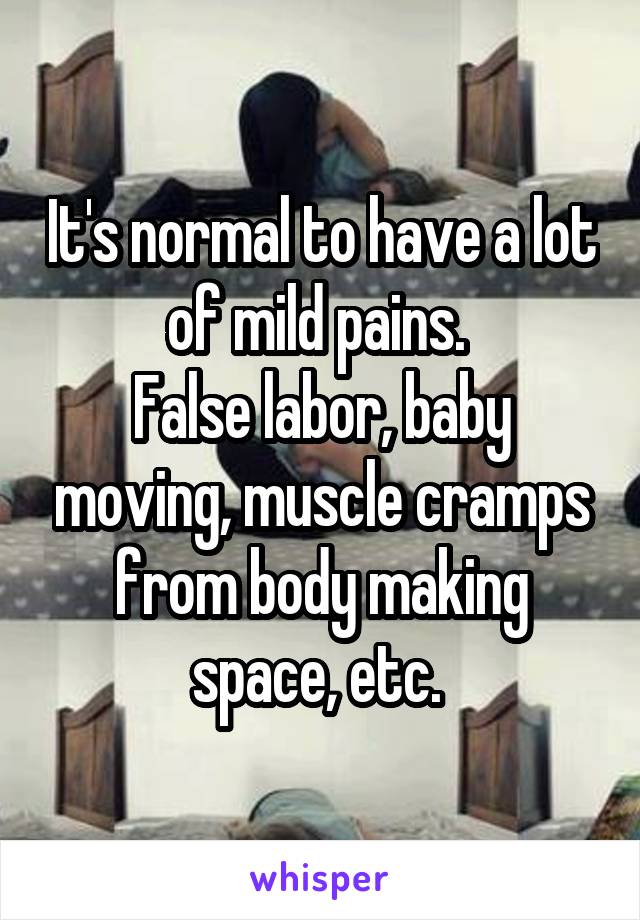 It's normal to have a lot of mild pains. 
False labor, baby moving, muscle cramps from body making space, etc. 