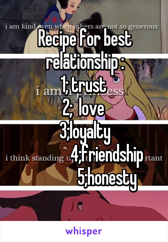 Recipe for best relationship :
1; trust 
2;  love 
3;loyalty
               4;friendship 
               5;honesty 
