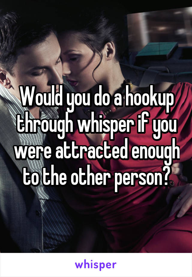 Would you do a hookup through whisper if you were attracted enough to the other person?