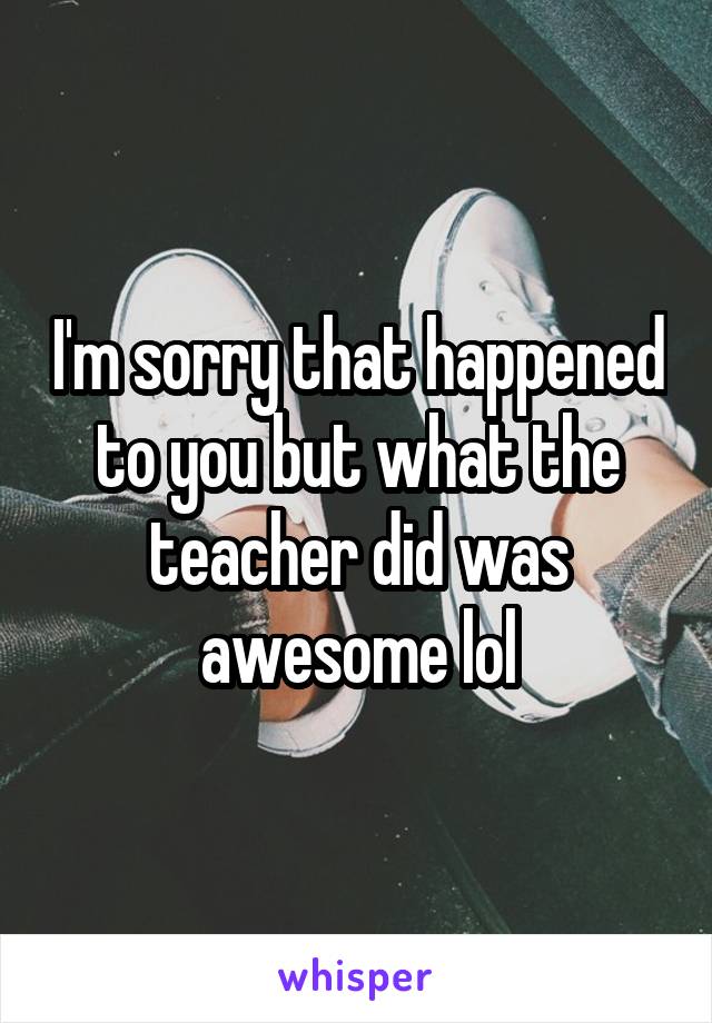 I'm sorry that happened to you but what the teacher did was awesome lol