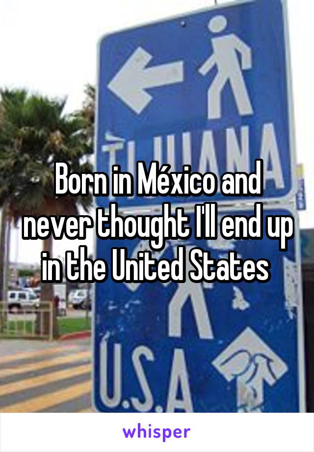 Born in México and never thought I'll end up in the United States 