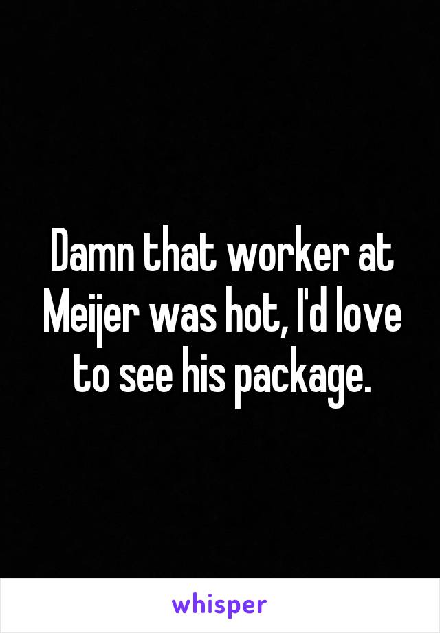 Damn that worker at Meijer was hot, I'd love to see his package.