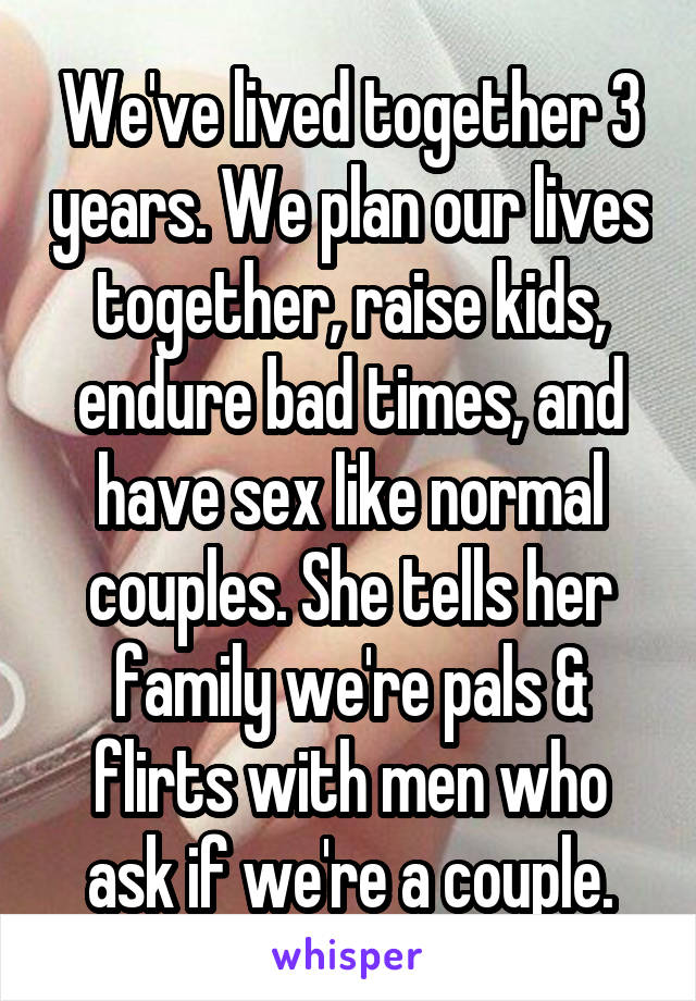 We've lived together 3 years. We plan our lives together, raise kids, endure bad times, and have sex like normal couples. She tells her family we're pals & flirts with men who ask if we're a couple.