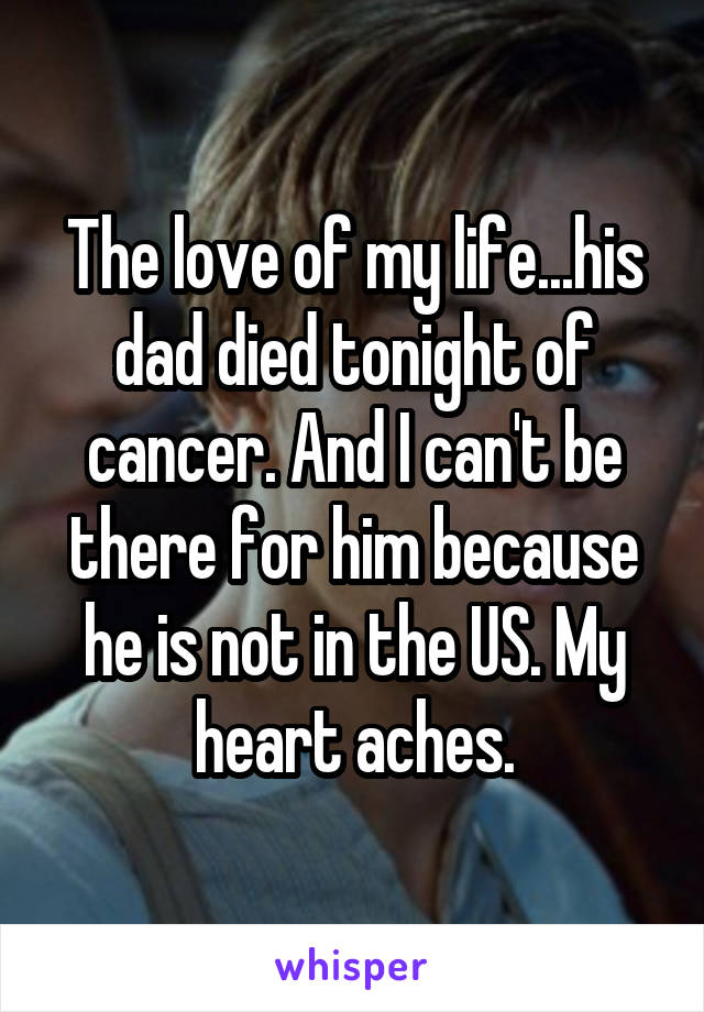 The love of my life...his dad died tonight of cancer. And I can't be there for him because he is not in the US. My heart aches.