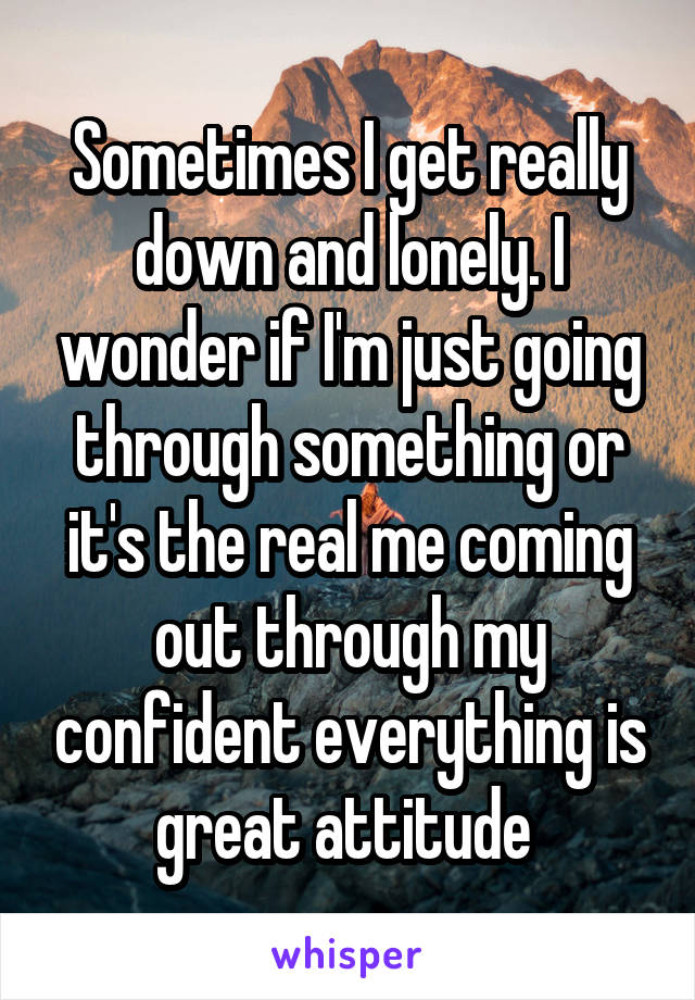 Sometimes I get really down and lonely. I wonder if I'm just going through something or it's the real me coming out through my confident everything is great attitude 