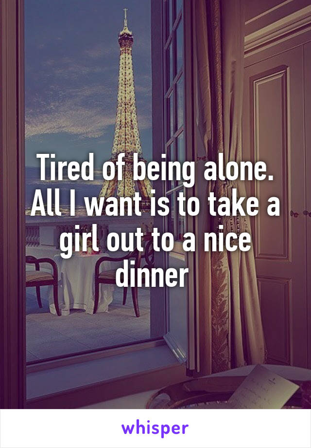 Tired of being alone. All I want is to take a girl out to a nice dinner 