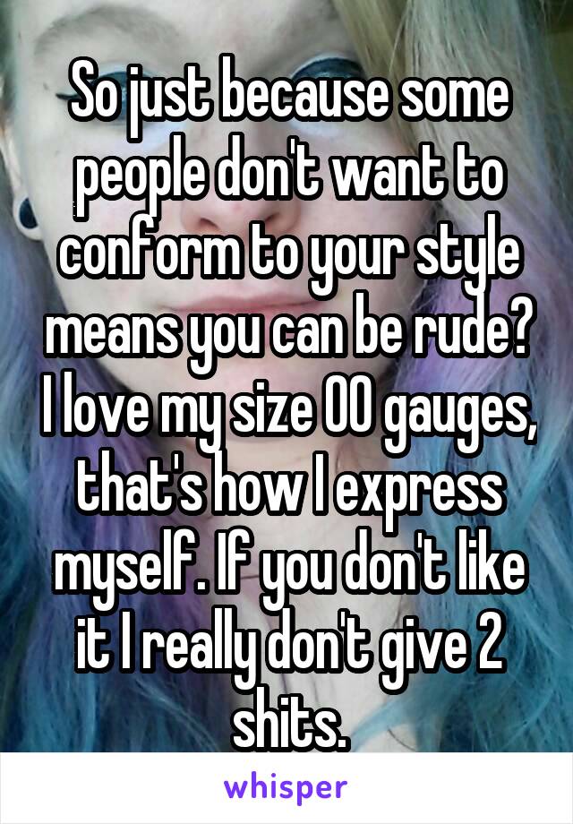 So just because some people don't want to conform to your style means you can be rude? I love my size 00 gauges, that's how I express myself. If you don't like it I really don't give 2 shits.