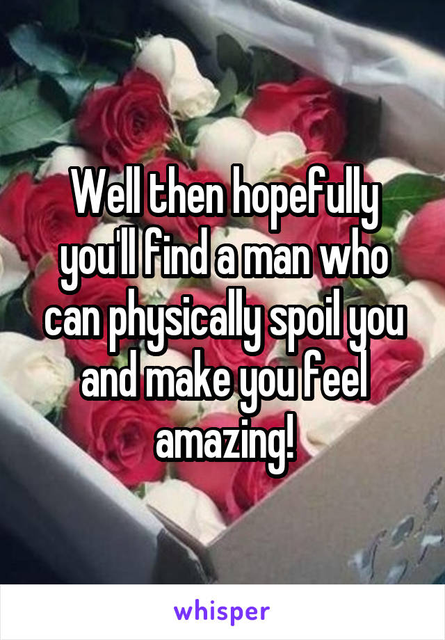 Well then hopefully you'll find a man who can physically spoil you and make you feel amazing!