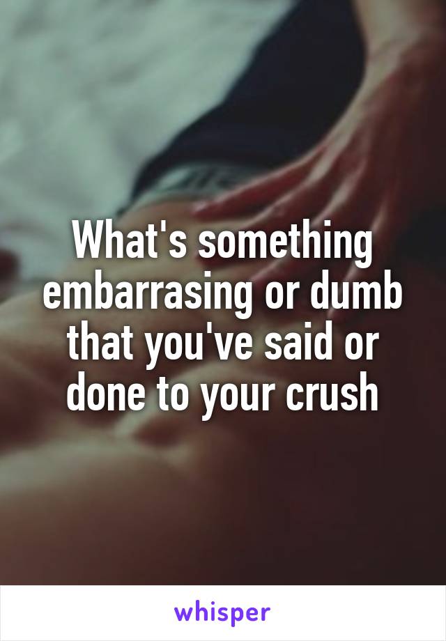 What's something embarrasing or dumb that you've said or done to your crush